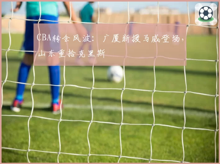 CBA转会风波：广厦新援马威登场，山东重拾克里斯