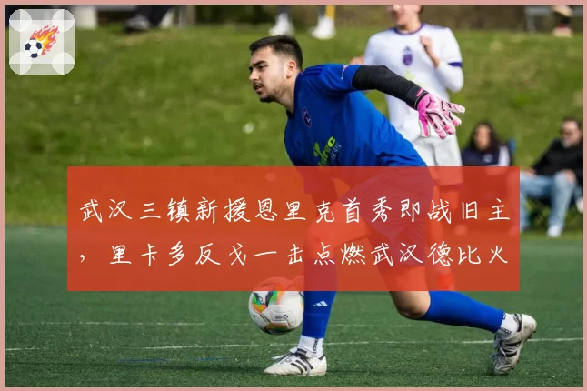 武汉三镇新援恩里克首秀即战旧主，里卡多反戈一击点燃武汉德比火药味