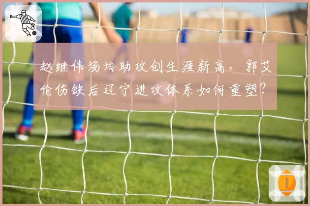 赵继伟场均助攻创生涯新高，郭艾伦伤缺后辽宁进攻体系如何重塑？