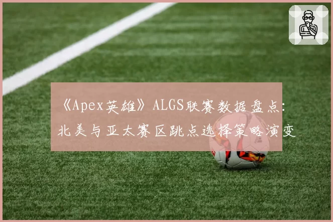 《Apex英雄》ALGS联赛数据盘点：北美与亚太赛区跳点选择策略演变