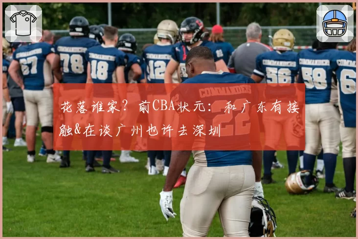 花落谁家？前CBA状元：和广东有接触&在谈广州也许去深圳