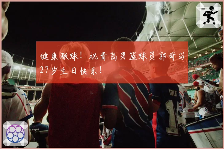 健康涨球！祝青岛男篮球员郭奇芳27岁生日快乐！