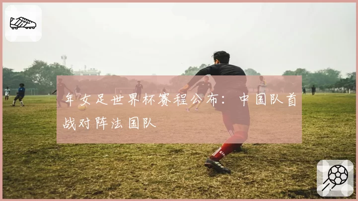 年女足世界杯赛程公布：中国队首战对阵法国队