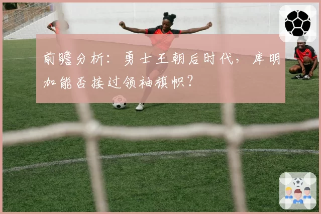 前瞻分析：勇士王朝后时代，库明加能否接过领袖旗帜？