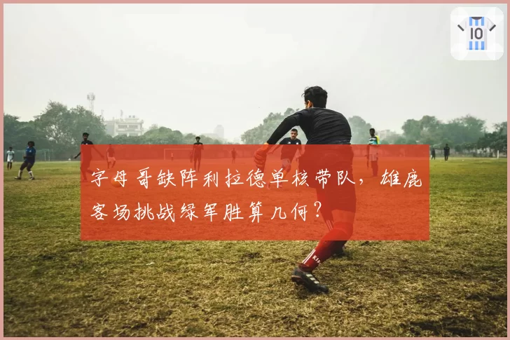 字母哥缺阵利拉德单核带队，雄鹿客场挑战绿军胜算几何？