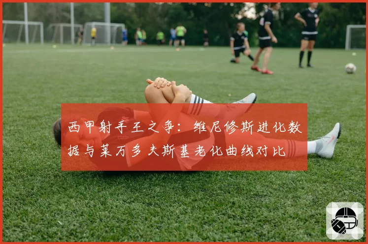 西甲射手王之争:维尼修斯进化数据与莱万多夫斯基老化曲线对比