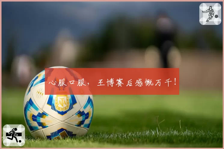心服口服,王博赛后感慨万千!
