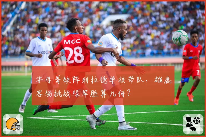 字母哥缺阵利拉德单核带队，雄鹿客场挑战绿军胜算几何？