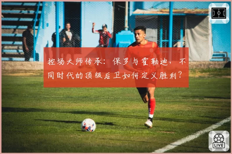 控场大师传承：保罗与霍勒迪，不同时代的顶级后卫如何定义胜利？