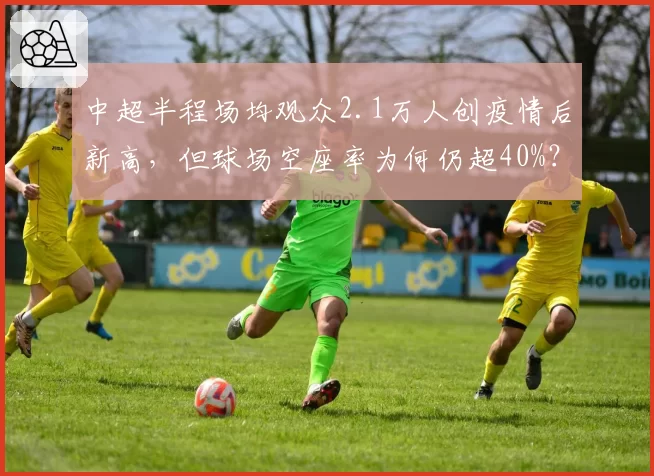 中超半程场均观众2.1万人创疫情后新高，但球场空座率为何仍超40%？