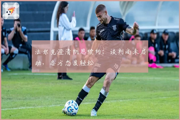 法尔克澄清凯恩续约：谈判尚未启动，各方态度轻松