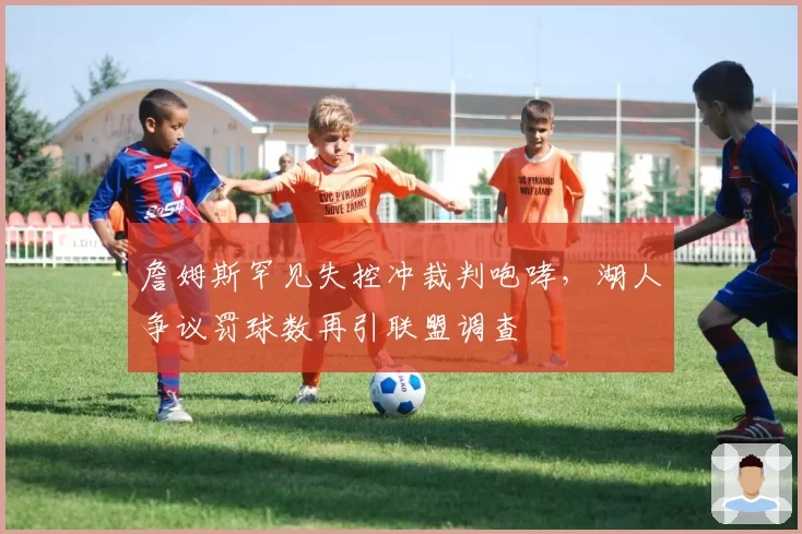 詹姆斯罕见失控冲裁判咆哮，湖人争议罚球数再引联盟调查