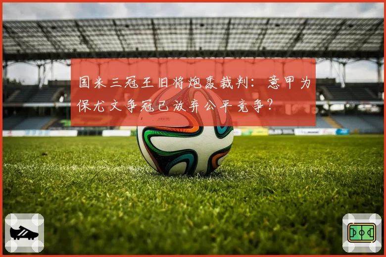 国米三冠王旧将炮轰裁判：意甲为保尤文争冠已放弃公平竞争？