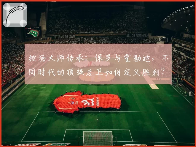 控场大师传承：保罗与霍勒迪，不同时代的顶级后卫如何定义胜利？