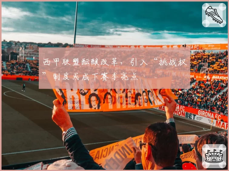 西甲联盟酝酿改革，引入“挑战权”制度或成下赛季亮点