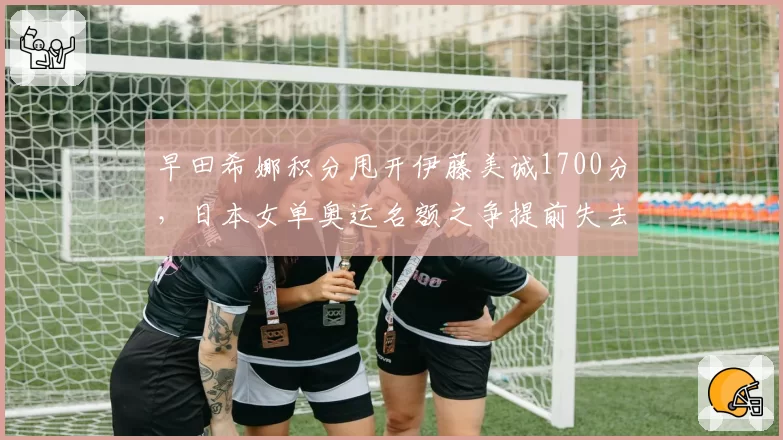 早田希娜积分甩开伊藤美诚1700分，日本女单奥运名额之争提前失去悬念