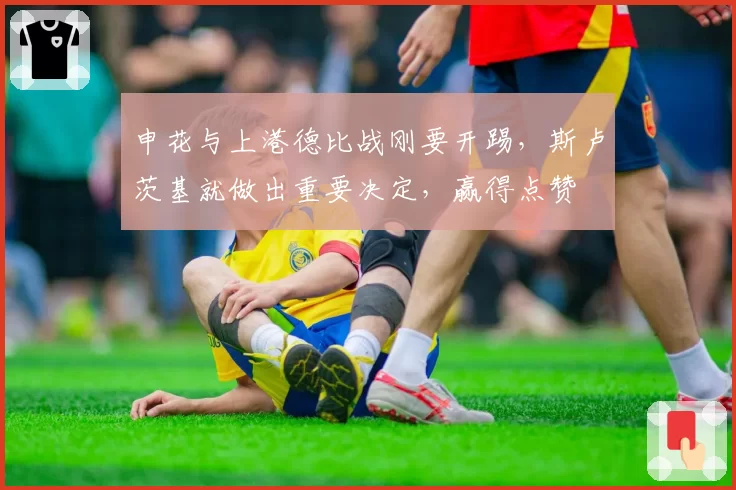 申花与上港德比战刚要开踢，斯卢茨基就做出重要决定，赢得点赞