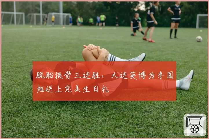 脱胎换骨三连胜，大连英博为李国旭送上完美生日礼