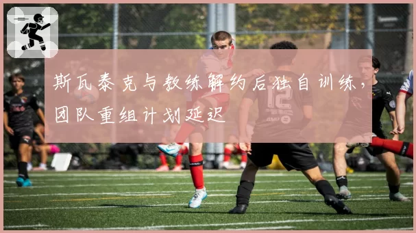 斯瓦泰克与教练解约后独自训练，团队重组计划延迟