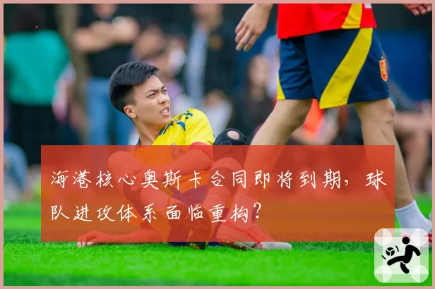 海港核心奥斯卡合同即将到期，球队进攻体系面临重构？