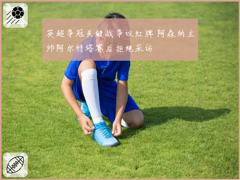 英超争冠关键战争议红牌 阿森纳主帅阿尔特塔赛后拒绝采访