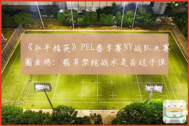 《和平精英》PEL春季赛NV战队决赛圈丢鸡：载具架枪战术是否过于保守？