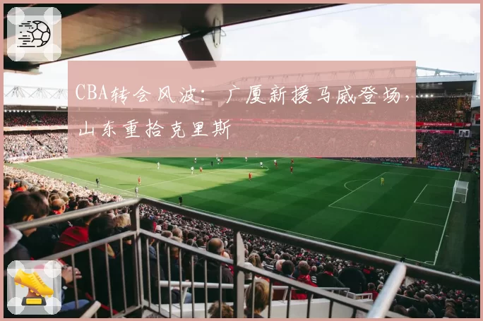 CBA转会风波：广厦新援马威登场，山东重拾克里斯