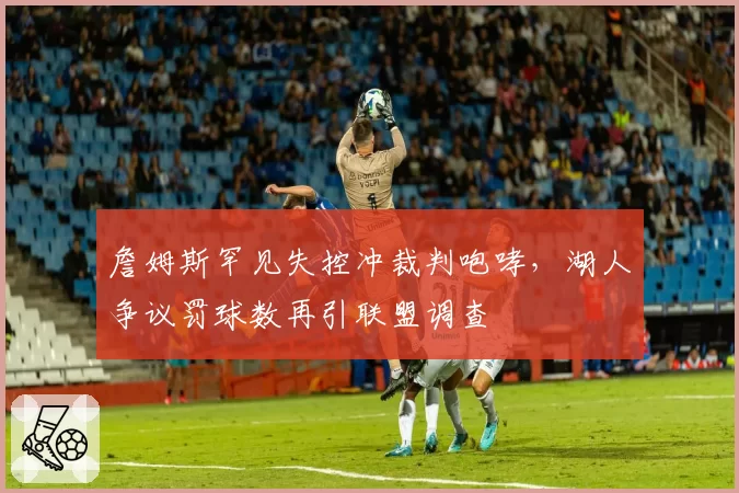 詹姆斯罕见失控冲裁判咆哮，湖人争议罚球数再引联盟调查