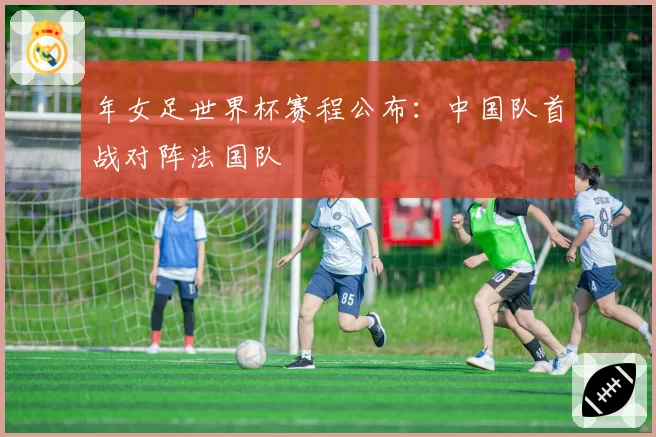 年女足世界杯赛程公布：中国队首战对阵法国队