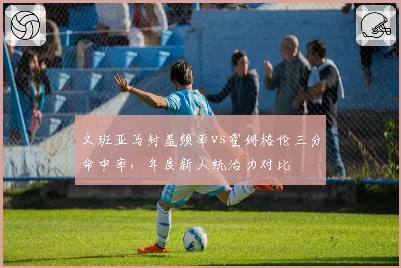 文班亚马封盖频率vs霍姆格伦三分命中率，年度新人统治力对比