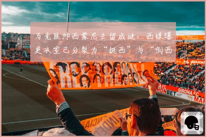 马竞匪帅西蒙尼去留成谜，西媒曝更衣室已分裂为“挺西”与“倒西”两派