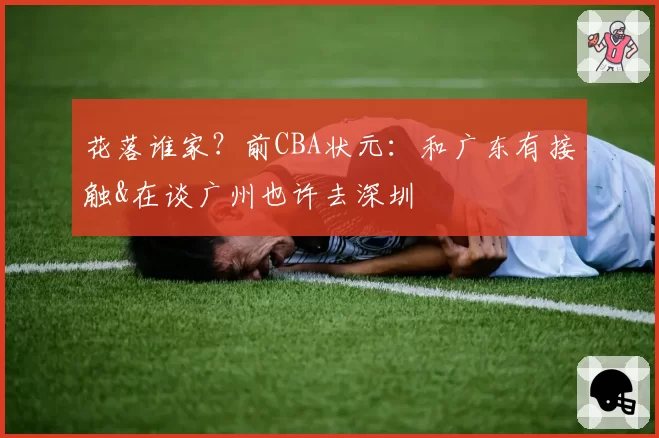 花落谁家？前CBA状元：和广东有接触&在谈广州也许去深圳