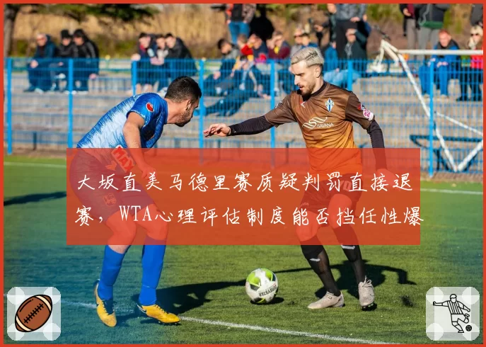 大坂直美马德里赛质疑判罚直接退赛，WTA心理评估制度能否挡任性爆发？